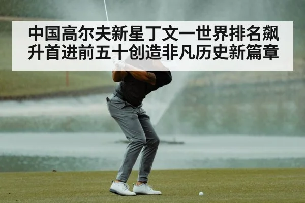 中国高尔夫新星丁文一世界排名飙升首进前五十创造非凡历史新篇章